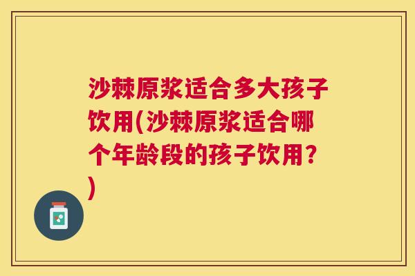 沙棘原浆适合多大孩子饮用(沙棘原浆适合哪个年龄段的孩子饮用？)