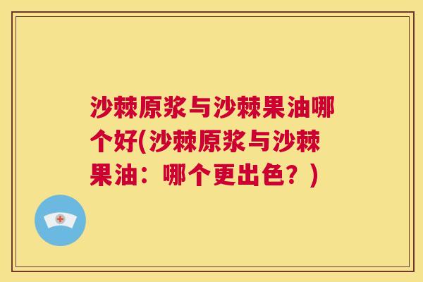 沙棘原浆与沙棘果油哪个好(沙棘原浆与沙棘果油：哪个更出色？)
