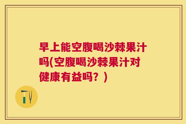 早上能空腹喝沙棘果汁吗(空腹喝沙棘果汁对健康有益吗?)
