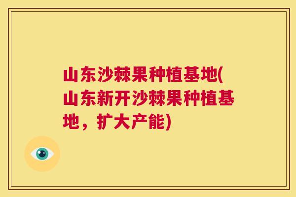 山东沙棘果种植基地(山东新开沙棘果种植基地，扩大产能)