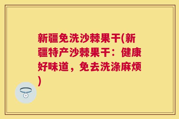 新疆免洗沙棘果干(新疆特产沙棘果干：健康好味道，免去洗涤麻烦)