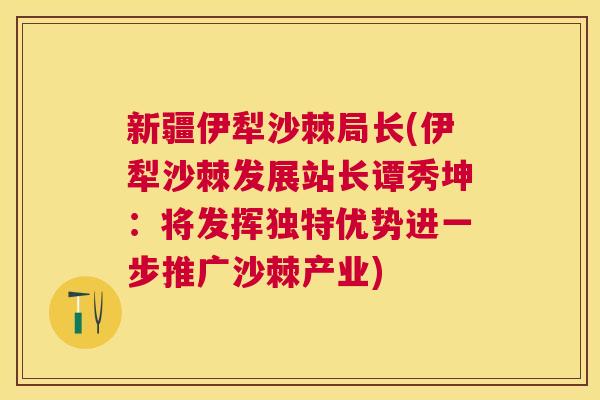 新疆伊犁沙棘局长(伊犁沙棘发展站长谭秀坤：将发挥独特优势进一步推广沙棘产业)