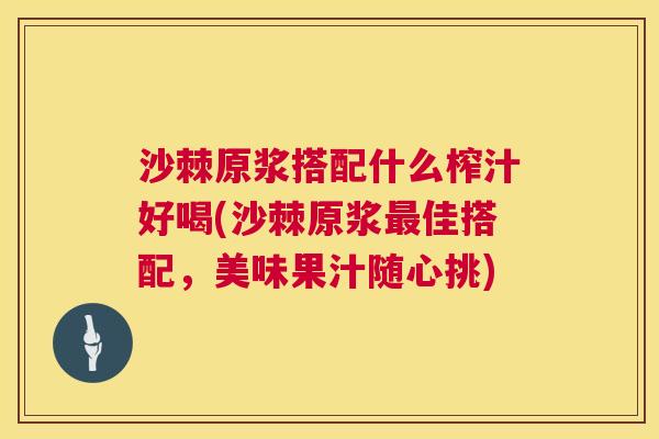 沙棘原浆搭配什么榨汁好喝(沙棘原浆最佳搭配，美味果汁随心挑)