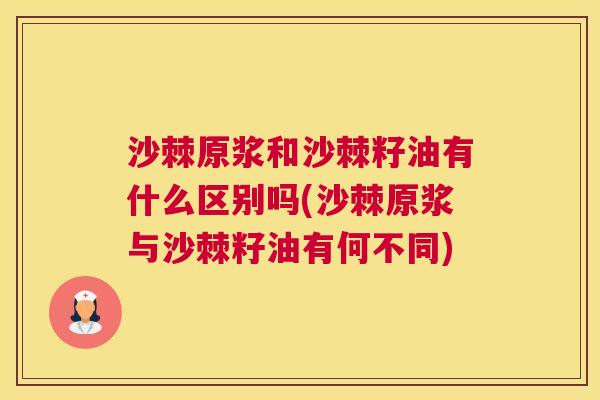 沙棘原浆和沙棘籽油有什么区别吗(沙棘原浆与沙棘籽油有何不同)