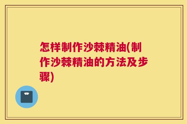怎样制作沙棘精油(制作沙棘精油的方法及步骤)