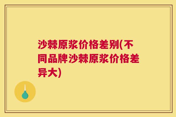 沙棘原浆价格差别(不同品牌沙棘原浆价格差异大)