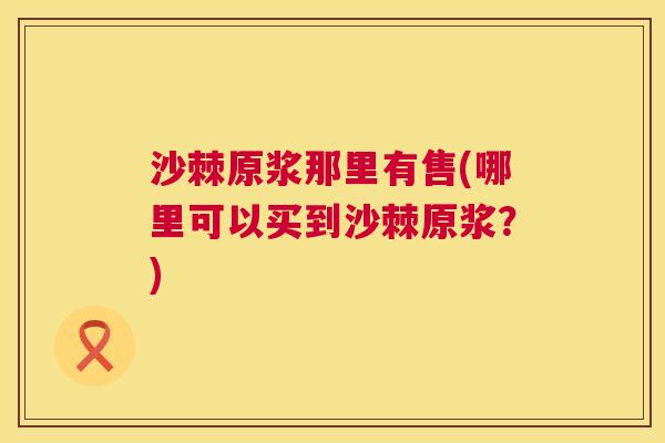 沙棘原浆那里有售(哪里可以买到沙棘原浆?)