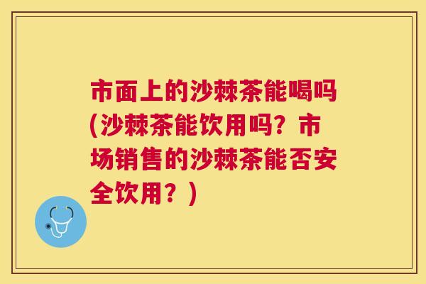 市面上的沙棘茶能喝吗(沙棘茶能饮用吗？市场销售的沙棘茶能否安全饮用？)