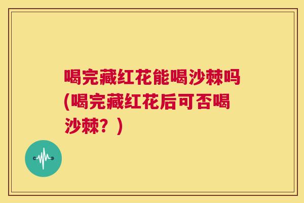 喝完藏红花能喝沙棘吗(喝完藏红花后可否喝沙棘?)