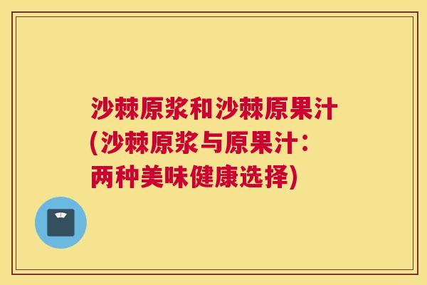 沙棘原浆和沙棘原果汁(沙棘原浆与原果汁:两种美味健康选择) 沙棘原浆和沙棘原果汁(沙棘原浆与原果汁:两种美味健康选择)
