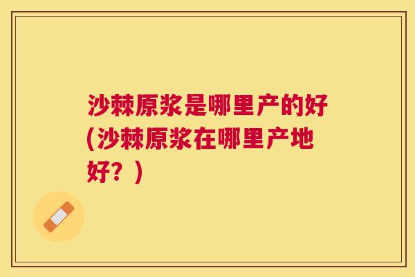 沙棘原浆是哪里产的好(沙棘原浆在哪里产地好？)