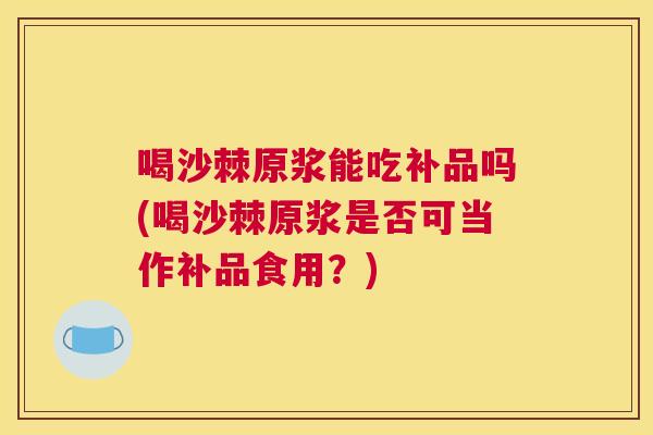 喝沙棘原浆能吃补品吗(喝沙棘原浆是否可当作补品食用？)
