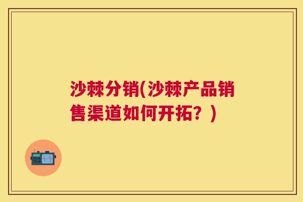 沙棘分销(沙棘产品销售渠道如何开拓？)