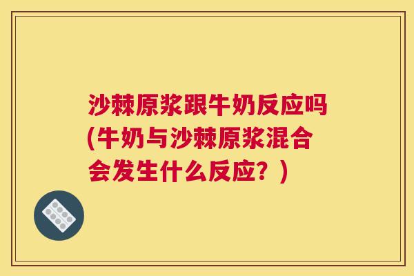 沙棘原浆跟牛奶反应吗(牛奶与沙棘原浆混合会发生什么反应？)