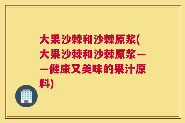 大果沙棘和沙棘原浆(大果沙棘和沙棘原浆——健康又美味的果汁原料)