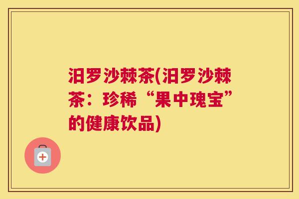 汨罗沙棘茶(汨罗沙棘茶:珍稀“果中瑰宝”的健康饮品)