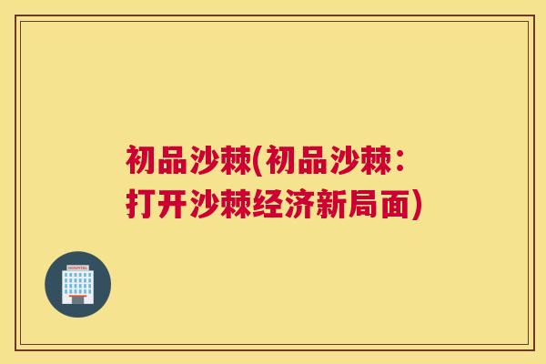 初品沙棘(初品沙棘：打开沙棘经济新局面)
