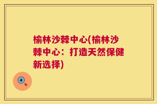 榆林沙棘中心(榆林沙棘中心：打造天然保健新选择)
