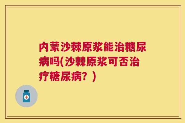 内蒙沙棘原浆能治糖尿病吗(沙棘原浆可否治疗糖尿病？)