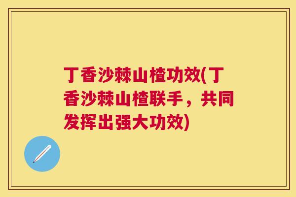 丁香沙棘山楂功效(丁香沙棘山楂联手，共同发挥出强大功效)