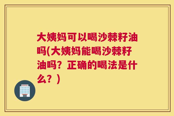 大姨妈可以喝沙棘籽油吗(大姨妈能喝沙棘籽油吗?正确的喝法是什么?)