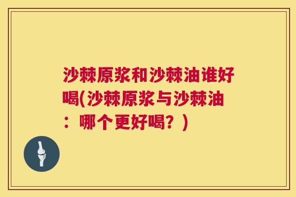 沙棘原浆和沙棘油谁好喝(沙棘原浆与沙棘油：哪个更好喝？)
