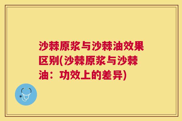 沙棘原浆与沙棘油效果区别(沙棘原浆与沙棘油：功效上的差异)