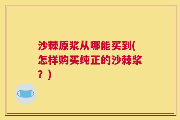 沙棘原浆从哪能买到(怎样购买纯正的沙棘浆?) 沙棘原浆从哪能买到(怎样购买纯正的沙棘浆?)