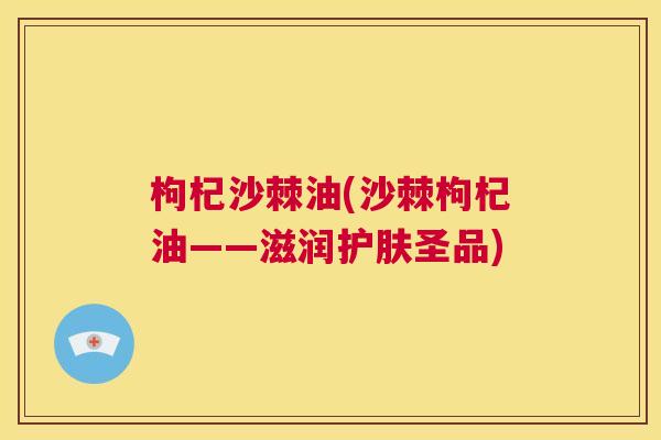 枸杞沙棘油(沙棘枸杞油——滋润护肤圣品)