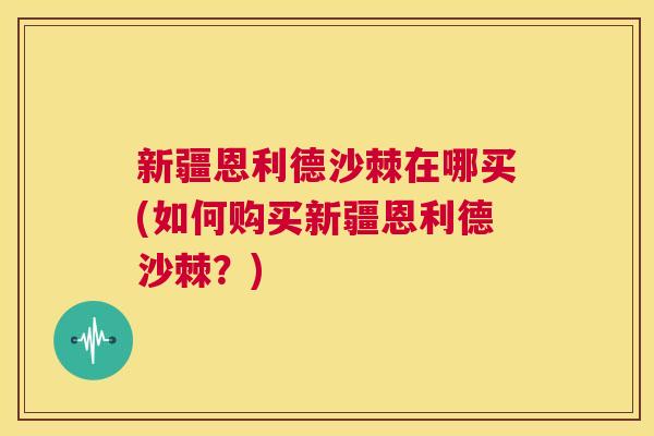 新疆恩利德沙棘在哪买(如何购买新疆恩利德沙棘?)