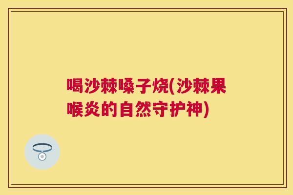 喝沙棘嗓子烧(沙棘果喉炎的自然守护神)