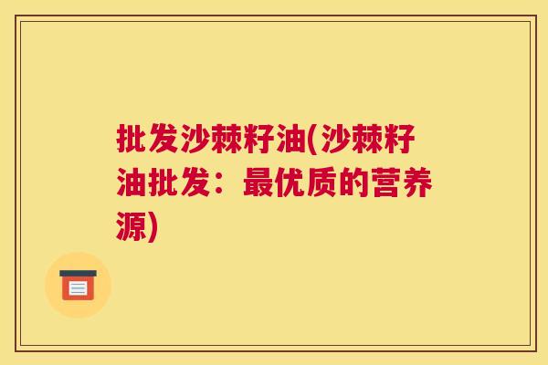 批发沙棘籽油(沙棘籽油批发：最优质的营养源)
