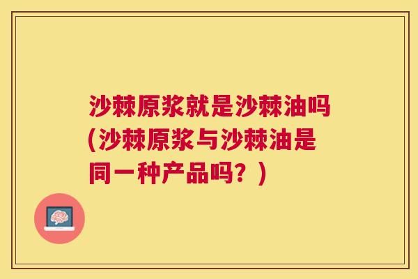 沙棘原浆就是沙棘油吗(沙棘原浆与沙棘油是同一种产品吗？)