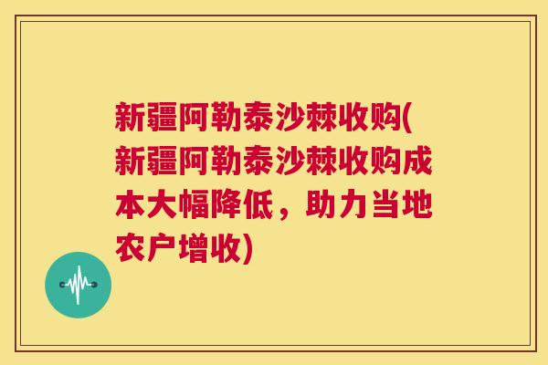 新疆阿勒泰沙棘收购(新疆阿勒泰沙棘收购成本大幅降低，助力当地农户增收)