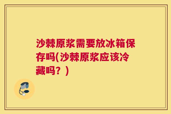 沙棘原浆需要放冰箱保存吗(沙棘原浆应该冷藏吗？)