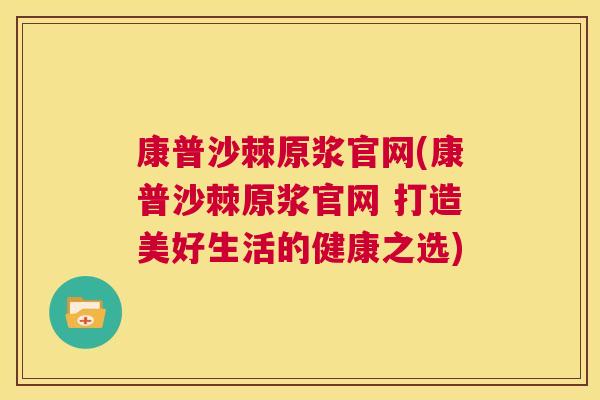 康普沙棘原浆官网(康普沙棘原浆官网 打造美好生活的健康之选)