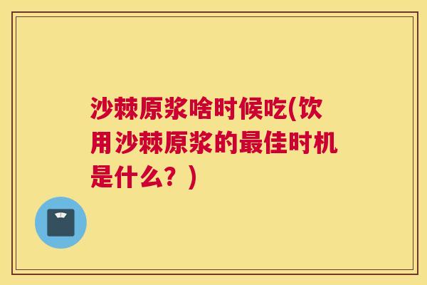 沙棘原浆啥时候吃(饮用沙棘原浆的最佳时机是什么？)