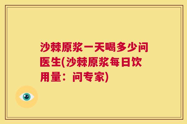 沙棘原浆一天喝多少问医生(沙棘原浆每日饮用量:问专家)