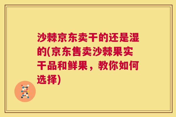 沙棘京东卖干的还是湿的(京东售卖沙棘果实干品和鲜果，教你如何选择)