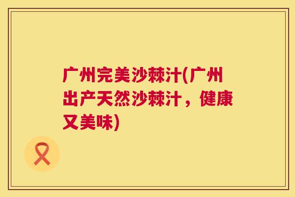 广州完美沙棘汁(广州出产天然沙棘汁,健康又美味)