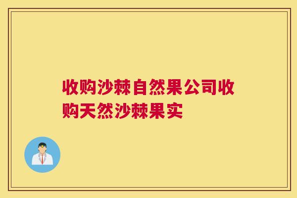 收购沙棘自然果公司收购天然沙棘果实
