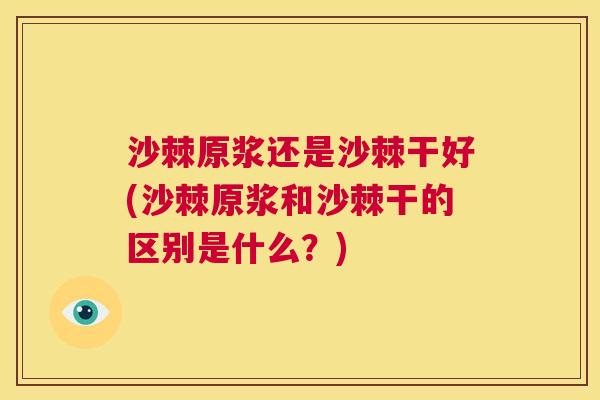 沙棘原浆还是沙棘干好(沙棘原浆和沙棘干的区别是什么？)