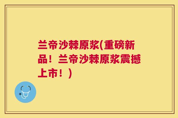 兰帝沙棘原浆(重磅新品！兰帝沙棘原浆震撼上市！)