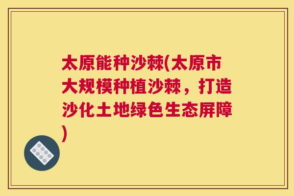 太原能种沙棘(太原市大规模种植沙棘，打造沙化土地绿色生态屏障)
