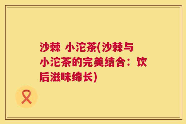 沙棘 小沱茶(沙棘与小沱茶的完美结合:饮后滋味绵长) 沙棘 小沱茶(沙棘与小沱茶的完美结合:饮后滋味绵长)
