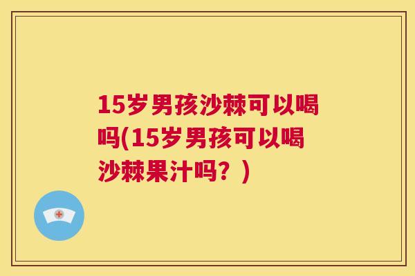 15岁男孩沙棘可以喝吗(15岁男孩可以喝沙棘果汁吗？)
