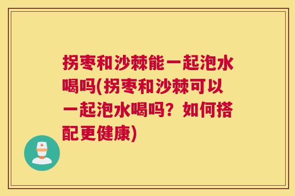 拐枣和沙棘能一起泡水喝吗(拐枣和沙棘可以一起泡水喝吗？如何搭配更健康)