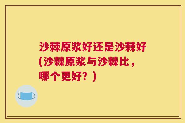 沙棘原浆好还是沙棘好(沙棘原浆与沙棘比，哪个更好？)