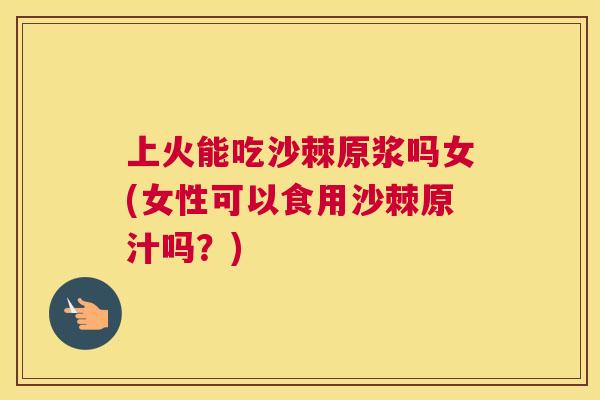 上火能吃沙棘原浆吗女(女性可以食用沙棘原汁吗？)