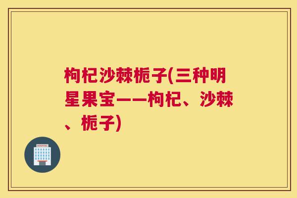 枸杞沙棘栀子(三种明星果宝——枸杞、沙棘、栀子)